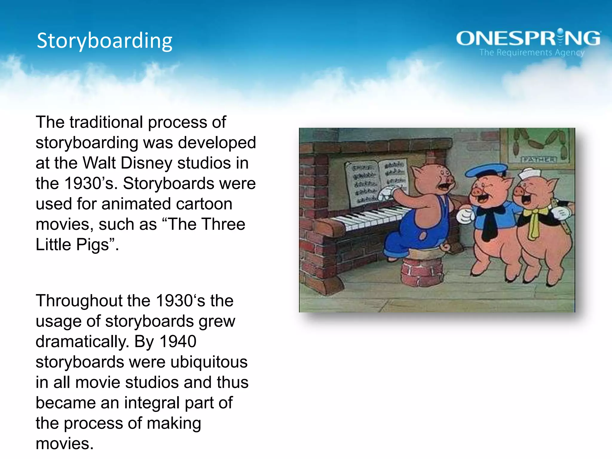StoryboardingThe traditional process of storyboarding was developed at the Walt Disney studios in the 1930’s. Storyboards were used for animated cartoon movies, such as “The Three Little Pigs”. Throughout the 1930‘s the usage of storyboards grew dramatically. By 1940 storyboards were ubiquitous in all movie studios and thus became an integral part of the process of making movies.