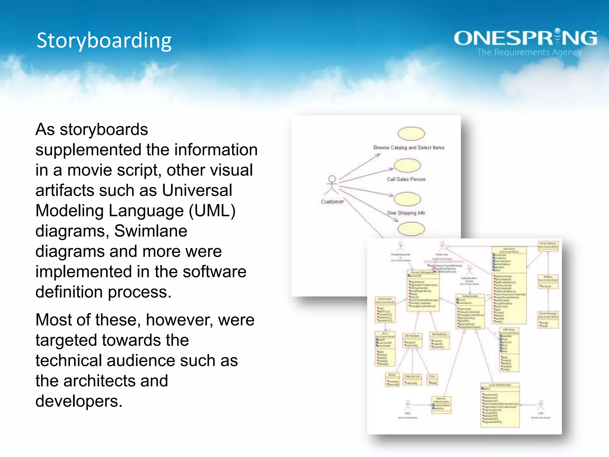 StoryboardingAs storyboards supplemented the information in a movie script, other visual artifacts such as Universal Modeling Language (UML) diagrams, Swimlane diagrams and more were implemented in the software definition process.Most of these, however, were targeted towards the technical audience such as the architects and developers.