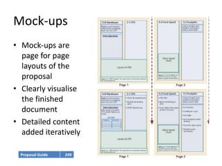 Mock-ups
• Mock-ups are
  page for page
  layouts of the
  proposal
• Clearly visualise
  the finished
  document
• Detailed content
  added iteratively

  Proposal Guide   249
 