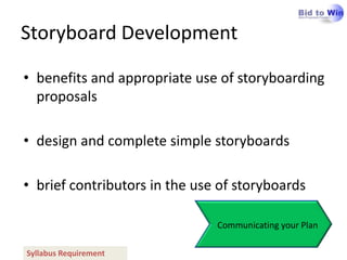 Storyboard Development

• benefits and appropriate use of storyboarding
  proposals

• design and complete simple storyboards

• brief contributors in the use of storyboards

                               Communicating your Plan

Syllabus Requirement
 