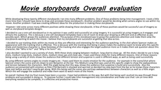 Movie storyboards Overall evaluation
While developing these twenty different storyboards I ran into many different problems. One of these problems being time management. I took a little
more time than I should have done to draw and annotate these storyboard's. Another problem would be deciding what camera angles to use within my
movie. Another problem I had was creating different ideas for the production in making these storyboards.
However I did come across many different positives while drawing these storyboards. A few of these positives would be successful use of imagery as
well as storyboard template designs.
I decided to use a one cell storyboard as in my opinion it was useful and successful at using imagery. It is successful at using imagery as it engages and
attracts the audience. This is because a one cell storyboard templates have a lot of room to draw your drawing as efficient and as effective as you
possibly want. Which grasps the audiences attention. The purpose of this storyboard was to grasp the audiences attention and make them view the
storyboards wanting to watch the movie. I believe that my storyboards are successful at getting that idea across.
I decided to use tracking shots within my movie as they are effective and interesting for the audience watching. In the shot where Spencer makes an
appearance with the tracking shot is effective. This is because with the tracking shot being in place makes the audience want to know who this specific
shady and mysterious character is. Slow footsteps of the tracking shot also engages the target audience more as it makes them ask question about this
character, like “Who is he?” and “Why is he here?” etc.
I also decided I wanted to use a variety of shots. With these shots ranging between medium- long shot to close-up. All the shots I decide to use is long
shots, medium-long shots, medium shots, medium close-ups and close ups. I have used these shots for many different reasons. One of these reasons
being using a variety of shots shows the audience that different tension and suspense is used in different ways, as well as being used successfully.
By using different camera angles to create imagery etc. I have used them to create emotion for the audience. For example in the scene/shot where
Spencer enters the scene and sits down to join Benjamin at the bar. This Medium Long Shot was used at this specific angle to show the awkwardness
and tension between the characters. With the angle being shot this way, shows the audience that suspense is build very successfully. Also the
audience are presented with emotion as Pete (The Barman) is shocked and worried so decided tov step back from the bar as he knows these characters
have met before and don’t exactly get along. With this being said the scene also portrays awkwardness between characters as well as a little anger.
Which this will engage the audience and make them want to watch more of the movie.
So overall I believe that my final movie have been a success. I have had problems on the way. But with that being said I pushed my way through these
problems and succeeded in doing so. To improve further I could take time management into consideration and make sure that I am on time with
everything needed to be complete, in a effective and productive manor.
 