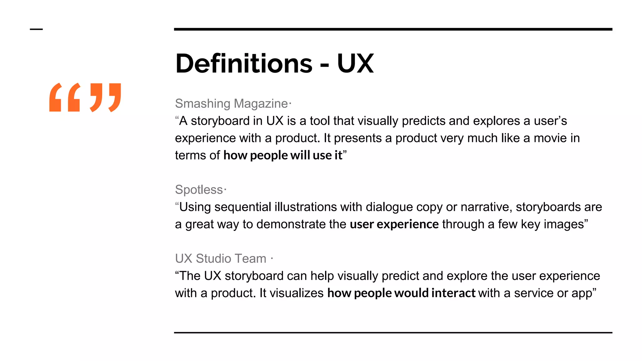 Definitions - UX
Smashing Magazine·
“A storyboard in UX is a tool that visually predicts and explores a user’s
experience with a product. It presents a product very much like a movie in
terms of how people will use it”
Spotless·
“Using sequential illustrations with dialogue copy or narrative, storyboards are
a great way to demonstrate the user experience through a few key images”
UX Studio Team ·
“The UX storyboard can help visually predict and explore the user experience
with a product. It visualizes how people would interact with a service or app”
“”
 