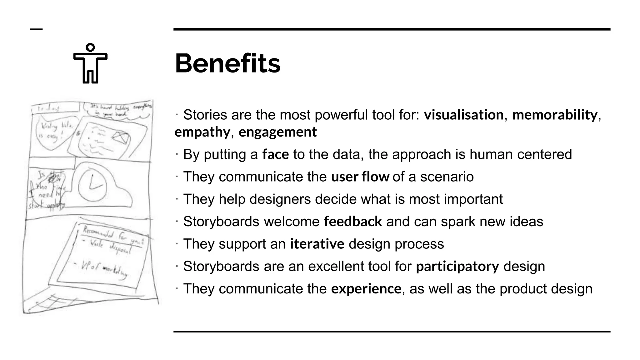 Benefits
· Stories are the most powerful tool for: visualisation, memorability,
empathy, engagement
· By putting a face to the data, the approach is human centered
· They communicate the user flow of a scenario
· They help designers decide what is most important
· Storyboards welcome feedback and can spark new ideas
· They support an iterative design process
· Storyboards are an excellent tool for participatory design
· They communicate the experience, as well as the product design
 