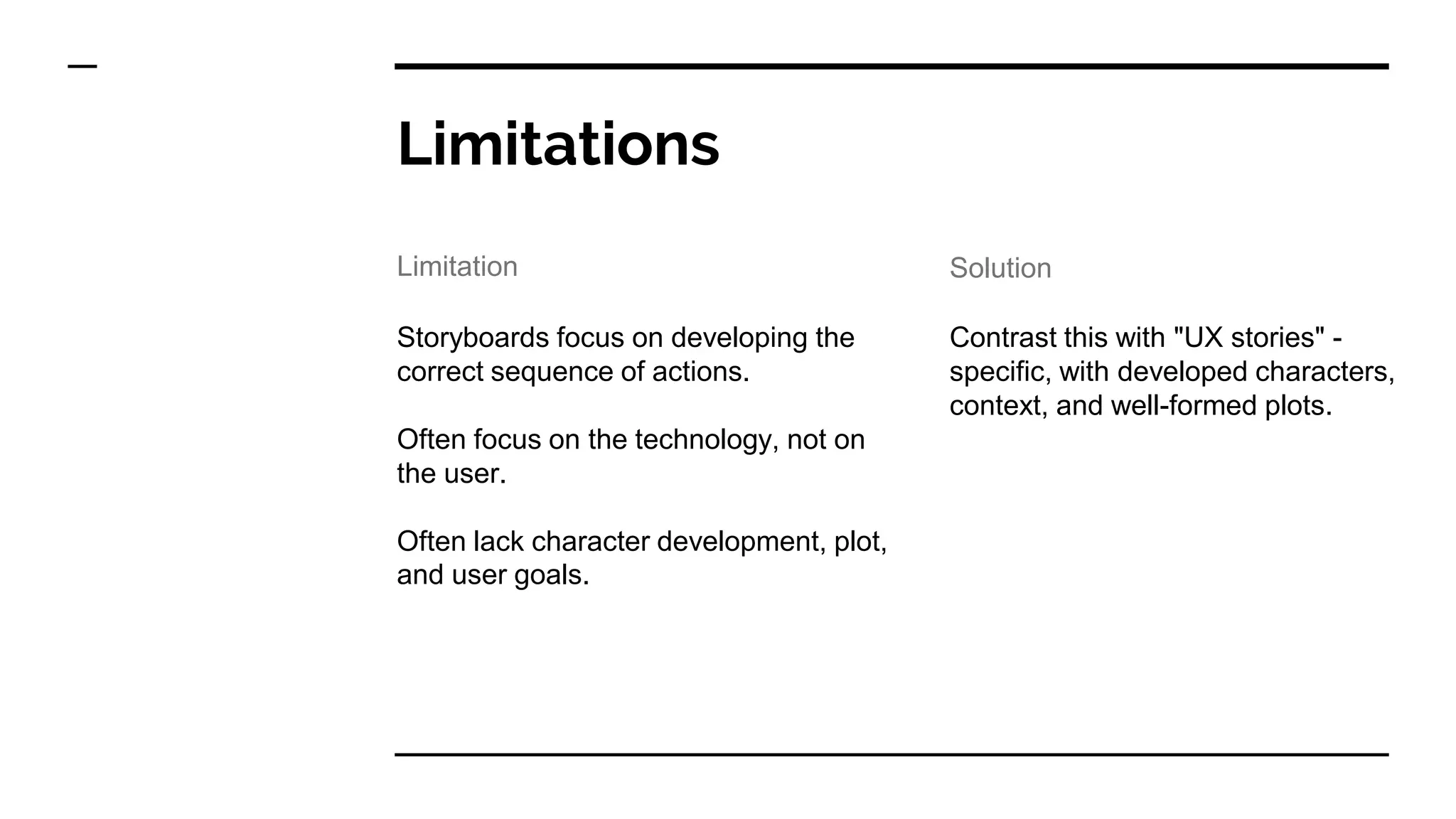 Limitations
Storyboards focus on developing the
correct sequence of actions.
Often focus on the technology, not on
the user.
Often lack character development, plot,
and user goals.
Contrast this with "UX stories" -
specific, with developed characters,
context, and well-formed plots.
Limitation Solution
 