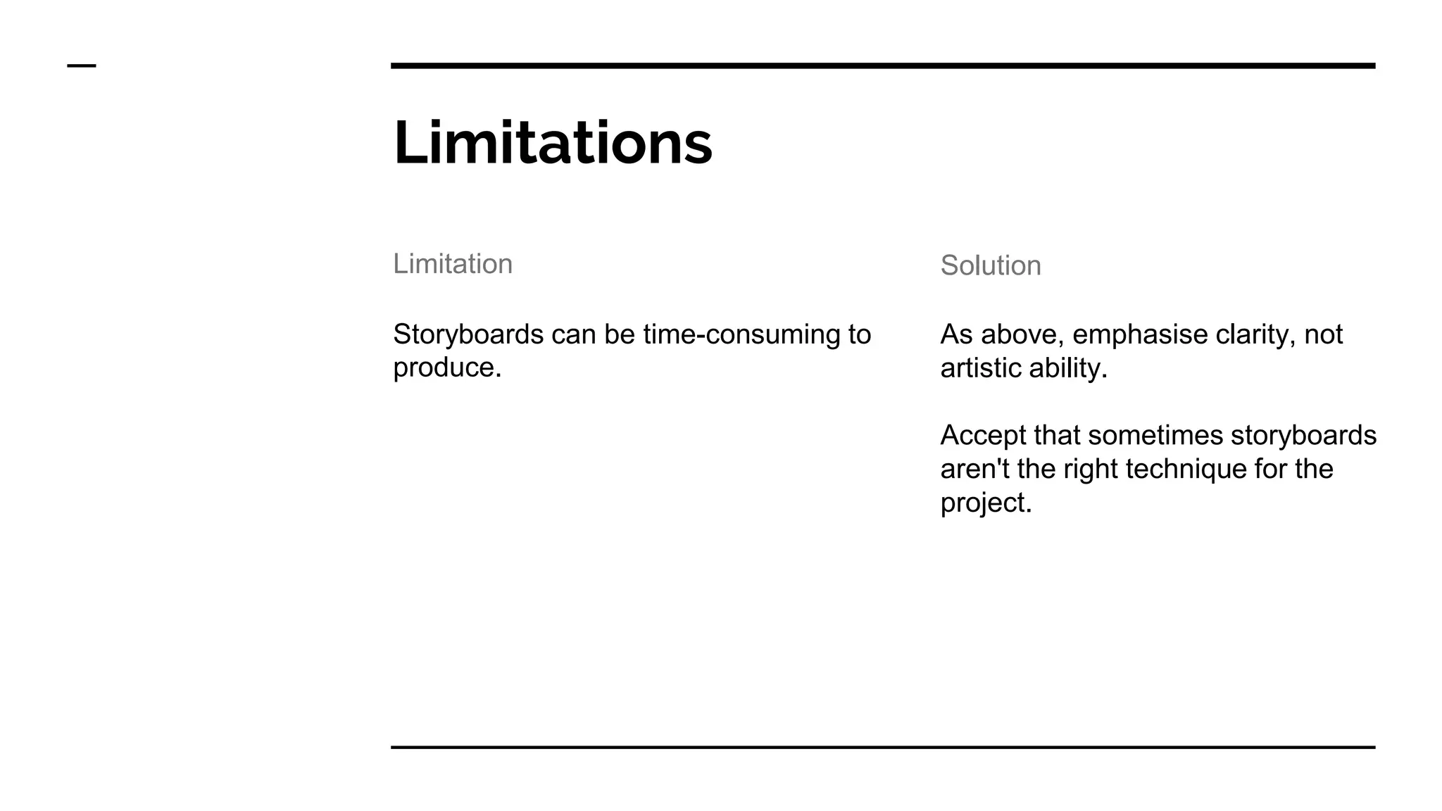 Limitations
Storyboards can be time-consuming to
produce.
As above, emphasise clarity, not
artistic ability.
Accept that sometimes storyboards
aren't the right technique for the
project.
Limitation Solution
 