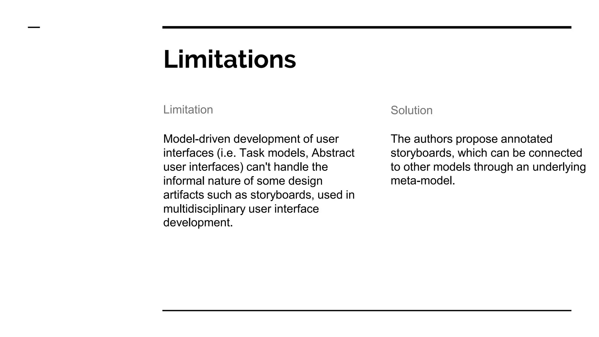 Limitations
Model-driven development of user
interfaces (i.e. Task models, Abstract
user interfaces) can't handle the
informal nature of some design
artifacts such as storyboards, used in
multidisciplinary user interface
development.
The authors propose annotated
storyboards, which can be connected
to other models through an underlying
meta-model.
Limitation Solution
 