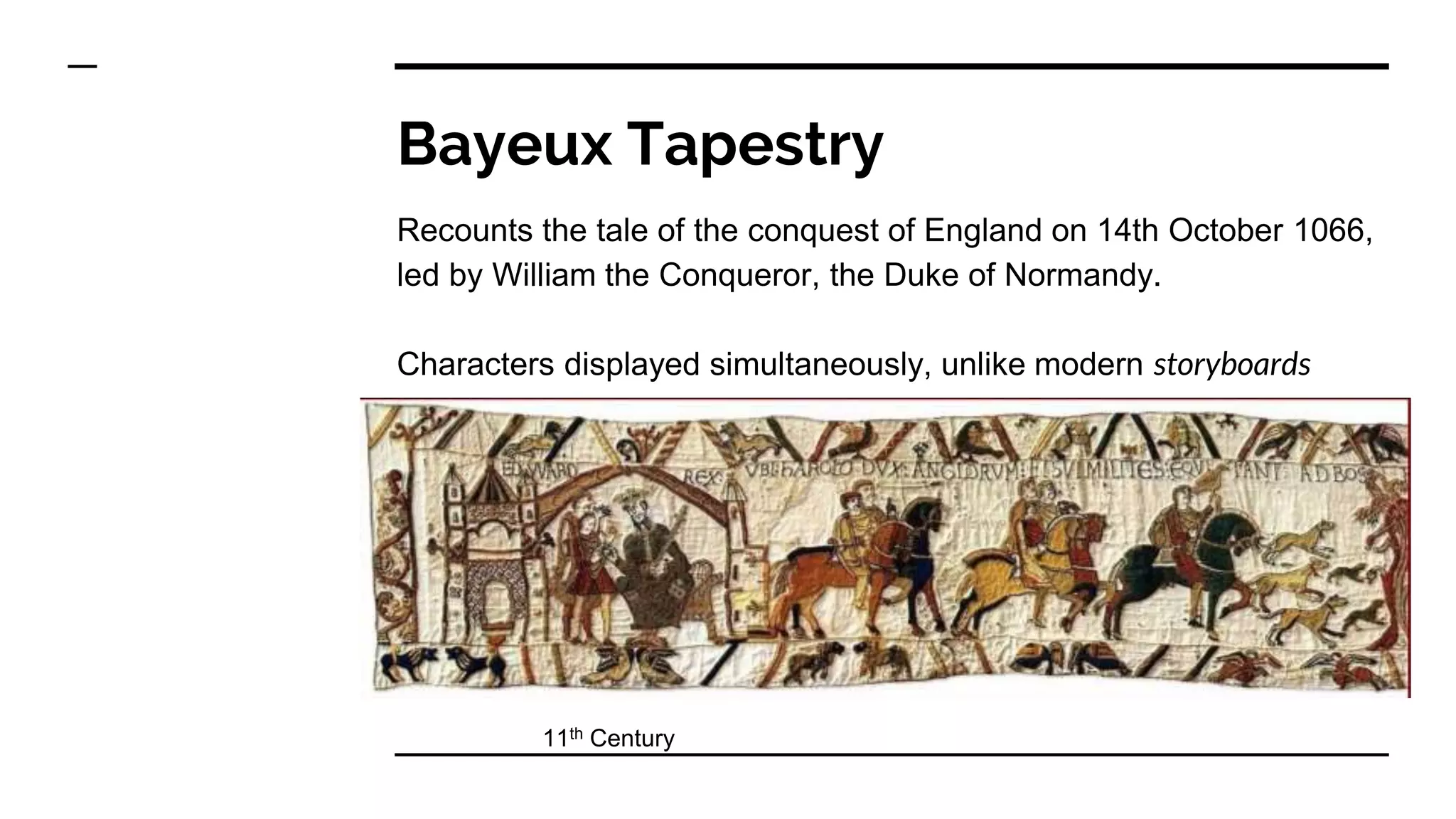 Bayeux Tapestry
Recounts the tale of the conquest of England on 14th October 1066,
led by William the Conqueror, the Duke of Normandy.
Characters displayed simultaneously, unlike modern storyboards
11th Century
 