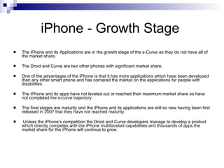 iPhone - Growth Stage  <ul><li>The iPhone and its Applications are in the growth stage of the s-Curve as they do not have ...