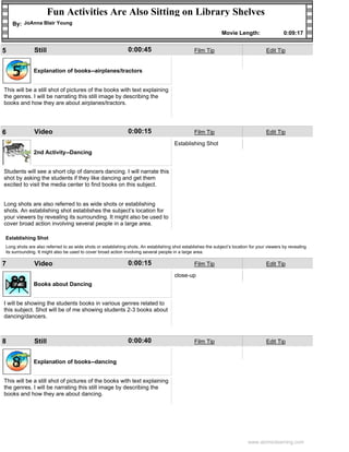 Fun Activities Are Also Sitting on Library Shelves
    By: JoAnna Blair Young
                                                                                                              Movie Length:                   0:09:17


5             Still                                           0:00:45                           Film Tip                             Edit Tip



    5         Explanation of books--airplanes/tractors


This will be a still shot of pictures of the books with text explaining
the genres. I will be narrating this still image by describing the
books and how they are about airplanes/tractors.




6             Video                                           0:00:15                           Film Tip                             Edit Tip

                                                                                      Establishing Shot

    6         2nd Activity--Dancing


Students will see a short clip of dancers dancing. I will narrate this
shot by asking the students if they like dancing and get them
excited to visit the media center to find books on this subject.


Long shots are also referred to as wide shots or establishing
shots. An establishing shot establishes the subject’s location for
your viewers by revealing its surrounding. It might also be used to
cover broad action involving several people in a large area.

Establishing Shot
Long shots are also referred to as wide shots or establishing shots. An establishing shot establishes the subject’s location for your viewers by revealing
its surrounding. It might also be used to cover broad action involving several people in a large area.

7             Video                                           0:00:15                           Film Tip                             Edit Tip

                                                                                      close-up

    7         Books about Dancing


I will be showing the students books in various genres related to
this subject. Shot will be of me showing students 2-3 books about
dancing/dancers.



8             Still                                           0:00:40                           Film Tip                             Edit Tip



    8         Explanation of books--dancing


This will be a still shot of pictures of the books with text explaining
the genres. I will be narrating this still image by describing the
books and how they are about dancing.




                                                                                                                            www.atomiclearning.com
 