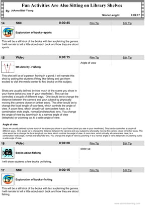 Fun Activities Are Also Sitting on Library Shelves
     By: JoAnna Blair Young
                                                                                                          Movie Length:                 0:09:17


14            Still                                         0:00:45                         Film Tip                           Edit Tip



 14          Explanation of books--sports


This will be a still shot of the books with text explaining the genres.
I will narrate to tell a little about each book and how they are about
sports.



15            Video                                         0:00:15                         Film Tip                           Edit Tip

                                                                                  Angle of view

 15          5th Activity--Fishing


This shot will be of a person fishing in a pond. I will narrate this
shot by asking the students if they like fishing and get them
excited to visit the media center to find books on this subject.


Shots are usually defined by how much of the scene you show in
your frame (what you see in your viewfinder). This can be
controlled a couple of different ways. One would be to change the
distance between the camera and your subject by physically
moving the camera closer or farther away. The other would be to
change the focal length of your lens, which controls the angle of
view. A zoom lens, which virtually all camcorders have, is a
combination wide angle, normal and telephoto lens. You change
the angle of view by zooming in to a narrow angle of view
(telephoto) or zooming out to a wide angle of view.

Angle of view
Shots are usually defined by how much of the scene you show in your frame (what you see in your viewfinder). This can be controlled a couple of
different ways. One would be to change the distance between the camera and your subject by physically moving the camera closer or farther away. The
other would be to change the focal length of your lens, which controls the angle of view. A zoom lens, which virtually all camcorders have, is a
combination wide angle, normal and telephoto lens. You change the angle of view by zooming in to a narrow angle of view (telephoto) or zooming out to
a wide angle of view.

16            Video                                         0:00:20                         Film Tip                           Edit Tip

                                                                                  close-up

 16          Books about fishing


I will show students a few books on fishing.


17            Still                                         0:00:15                         Film Tip                           Edit Tip



 17          Explanation of books--fishing


This will be a still shot of the books with text explaining the genres.
I will narrate to tell a little about each book and how they are about
fishing.


                                                                                                                      www.atomiclearning.com
 