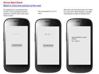 When the user clicks the button, he's taken
to a new screen which displays a message
indicating the number of selected stars:
The user selects 0, 1, 2 or 3
stars:
This application is composed of two
screens. The first graphical interface
proposes a rate bar with 3 stars and a
"Enter" button:
Horses Race Game
Block 4: From one activity to the next
 