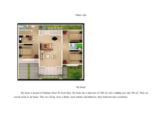 Materi Ajar
My House
My house is located in Pattimura Street 09, Kota Baru. My house has a land area of 1500 m2 and a building area only 300 m2. There are
several rooms in my house. They are a living room, a family room, kitchen and bathroom, three bedrooms and a warehouse.
 