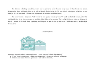 The first room is the living room. Living room is used to approve the guests who come to my house. In which there is some furniture
including sofas, desks, and framed photos on the wall and lavender flowers on the pot. My living room is colored green and it looks so calm
when you see it for many times. I love this living room because the decoration is chosen by myself.
The second room is a family room. Family room is the most spacious room in my house. We usually use the family room to gather while
watching television. In the living room there are television, chairs, tables, and an aquarium. That is a big television, so when we sit together in
front of it, we can see the movie clearly. Furthermore, we usually turn the light off when we want to see a horror movie and it is like watching in
the real cinema.
Two Storey House
It is located near Patrol highway, Jalan Sastrawan No. 3, Flores. The house consists of the following.
 A living room, a drawing room, a dining room, a study room, a kitchen, two bathrooms and a garage.
 Children’s and nanny’s bedrooms upstairs and a main bedroom downstairs.
 