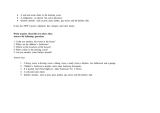  A sofa and some chairs in the drawing room.
 A refrigerator, an electric fan, and a television.
 Kitchen utensils, such as pots, pans, kettles, gas stoves and the kitchen sink.
It also has 3000 V power, telephone line, hotspot, and water heater.
Work in pairs. Read the text above then
Answer the following questions.
1. Could you mention the rooms in the house?
2. Where are the children’s bedrooms?
3. Where is the location of the house?
4. What is there in the drawing room?
5. Can you mention some kitchen utensils?
Answer key:
1. A living room, a drawing room, a dining room, a study room, a kitchen, two bathrooms and a garage.
2. Children’s bedroom is upstairs and a main bedroom downstairs.
3. It is located near Patrol highway, Jalan Sastrawan No. 3, Flores.
4. A sofa and some chairs
5. Kitchen utensils, such as pots, pans, kettles, gas stoves and the kitchen sink.
 