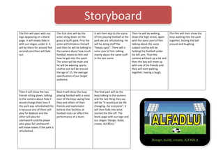 Storyboard
The film will open with our
logo appearing on a blank
page. It will slowly fade in
with our slogan under it. It
will be there for around five
seconds and then will fade
out.

The first shot will be the
actor siting down on the
grass at buffs park. First the
actor will introduce himself
and then he will be talking to
the camera about how much
football means to him and
how he got into the sport.
The actor will be male and
he will be wearing sporty
clothes and will be around
the age of 15, the average
specification of our target
audience.

It will then skip to the scene
of him playing football at the
park we are refurbishing. He
will be doing stuff like
“keepy-upys”. There will a
voice over of him talking,
mainly about the same stuff
in the last scene.

Then it will show the two
friends sitting down, talking
to the camera about how it
would change their lives if
the park was refurbished this
is because one of them will
play for Baldock and the
other will play for
Letchworth and the player
who plays for Letchworth
will move teams if the park is
refurbished .

Next it will show the boys
playing football with a voice
over of the boys saying how
they and others of their
friends and teammates
believe that facilities at
football club can affect the
performance of a team.

Then he will be walking
down the high street, again
with the voice over of him
talking about the same
subject and he will be
holding the football under
his left arm. Then the
camera will back up a bit and
then the boy will meet up
with one of his friends and
they will start walking
together, having a laugh.

The film will then show the
boys walking into the park
together, kicking the ball
around and laughing.

The final part will be the
boys talking to the camera
and the last thing they say
will be “it would just be life
changing…for everyone”, it
will then fade into what
started the film off. The
blank page with our logo and
our slogan ‘Design, build,
create, ALFADLU.’

Design, build, create, ALFADLU

 
