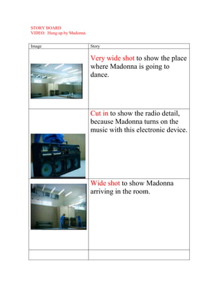 STORY BOARD
VIDEO: Hung up by Madonna


Image                       Story

                            Very wide shot to show the place
                            where Madonna is going to
                            dance.




                            Cut in to show the radio detail,
                            because Madonna turns on the
                            music with this electronic device.




                            Wide shot to show Madonna
                            arriving in the room.
 