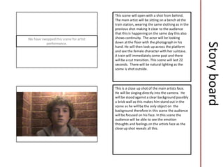 This scene will open with a shot from behind.
                                        The main artist will be sitting on a bench at the
                                        train station, wearing the same clothing as in the
                                        previous shot making it clear to the audience
                                        that this is happening on the same day this also
We have swopped this scene for artist   shows continuity. The actor will be looking
                                        down at the floor with the photograph in his




                                                                                             Story board
          performance.
                                        hand. He will then look up across the platform
                                        and see the female character with her suitcase.
                                        A train will immediately come past and there
                                        will be a cut transition. This scene will last 22
                                        seconds. There will be natural lighting as the
                                        scene is shot outside.




                                        This is a close up shot of the main artists face.
                                        He will be singing directly into the camera. He
                                        will be stood against a clear background possibly
                                        a brick wall as this makes him stand out in the
                                        scene as he will be the only object on the
                                        background therefore in this scene the audience
                                        will be focused on his face. In this scene the
                                        audience will be able to see the emotion
                                        thoughts and feelings on the artists face as the
                                        close up shot reveals all this.
 