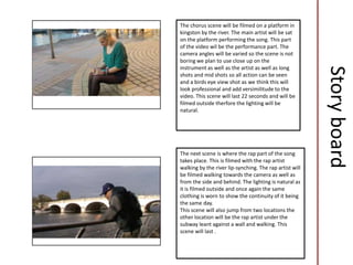 The chorus scene will be filmed on a platform in
kingston by the river. The main artist will be sat
on the platform performing the song. This part
of the video wil be the performance part. The
camera angles will be varied so the scene is not
boring we plan to use close up on the
instrument as well as the artist as well as long




                                                         Story board
shots and mid shots so all action can be seen
and a birds eye view shot as we think this will
look professional and add versimilitude to the
video. This scene will last 22 seconds and will be
filmed outside therfore the lighting will be
natural.




The next scene is where the rap part of the song
takes place. This is filmed with the rap artist
walking by the river lip-synching. The rap artist will
be filmed walking towards the camera as well as
from the side and behind. The lighting is natural as
it is filmed outside and once again the same
clothing is worn to show the continuity of it being
the same day.
This scene will also jump from two locations the
other location will be the rap artist under the
subway leant against a wall and walking. This
scene will last .
 