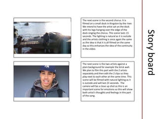 The next scene is the second chorus. It is
        filmed on a small dock in Kingston by the river.
        We intend to have the artist sat on the dock
        with his legs hanging over the edge of the




                                                            Story board
        dock singing the chorus. This scene lasts 15
        seconds. The lighting is natural as it is outside
    j
        and the artists clothing is once again the same
        as the idea is that it is all filmed on the same
        day so this enhances the idea of the continuity
        in the video.




        The next scene is the two artists against a
        plain background for example the brick wall.
        We plan to film this part with the 2 artists
        separately and then edit the 2 clips so they
        play next to each other at the same time. This
        scene will be filmed with natural lighting as it
j
        is outside and will last 23 seconds. The
        camera will be a close up shot as this is an
        important scene for emotions so this will show
        both artist’s thoughts and feelings in this part
        of the song.
 