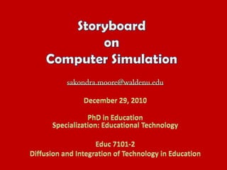 Storyboard on Computer Simulation sakondra.moore@waldenu.edu December 29, 2010 PhD in EducationSpecialization: Educational Technology Educ 7101-2 Diffusion and Integration of Technology in Education 