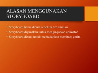 ALASAN MENGGUNAKAN
STORYBOARD
• Storyboard harus dibuat sebelum tim animasi
• Storyboard digunakan untuk mengingatkan animator
• Storyboard dibuat untuk memudahkan membaca cerita
 
