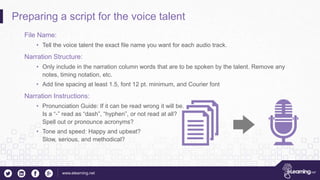 www.elearning.net
Preparing a script for the voice talent
File Name:
• Tell the voice talent the exact file name you want for each audio track.
Narration Structure:
• Only include in the narration column words that are to be spoken by the talent. Remove any
notes, timing notation, etc.
• Add line spacing at least 1.5, font 12 pt. minimum, and Courier font
Narration Instructions:
• Pronunciation Guide: If it can be read wrong it will be.
Is a “-” read as “dash”, “hyphen”, or not read at all?
Spell out or pronounce acronyms?
• Tone and speed: Happy and upbeat?
Slow, serious, and methodical?
 