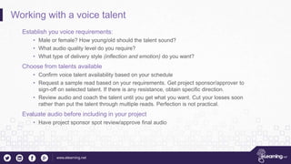 www.elearning.net
Working with a voice talent
Establish you voice requirements:
• Male or female? How young/old should the talent sound?
• What audio quality level do you require?
• What type of delivery style (inflection and emotion) do you want?
Choose from talents available
• Confirm voice talent availability based on your schedule
• Request a sample read based on your requirements. Get project sponsor/approver to
sign-off on selected talent. If there is any resistance, obtain specific direction.
• Review audio and coach the talent until you get what you want. Cut your losses soon
rather than put the talent through multiple reads. Perfection is not practical.
Evaluate audio before including in your project
• Have project sponsor spot review/approve final audio
 