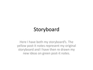 Storyboard
Here I have both my storyboard’s. The
yellow post-it notes represent my original
storyboard and I have then re drawn my
new ideas on green post-it notes.
 