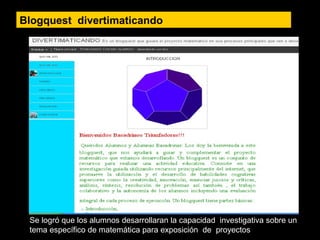 Blogquest divertimaticando
Se logró que los alumnos desarrollaran la capacidad investigativa sobre un
tema específico de matemática para exposición de proyectos
 