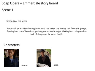 Soap Opera – Emmerdale story board
Scene 1

  Synopsis of the scene


  Aaron collapses after chasing Sean, who had taken the money box from the garage.
  Teasing him out of boredom, pushing Aaron to the edge. Making him collapse after
                           lack of sleep over Jacksons death.



 Characters




                 Aaron                          Sean
 