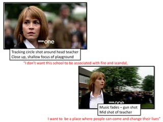 Tracking circle shot around head teacher Close up, shallow focus of playground “I don’t want this school to be associated with fire and scandal, Music fades – gun shot Mid shot of teacherI want to  be a place where people can come and change their lives” 