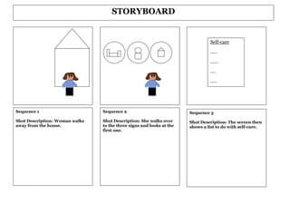 STORYBOARD


                                                                               Self-care

                                                                               .....

                                                                               ......

                                                                               ....

                                                                               .....




Sequence 1                      Sequence 2                            Sequence 3
Shot Description: Woman walks   Shot Description: She walks over      Shot Description: The screen then
away from the house.            to the three signs and looks at the   shows a list to do with self-care.
                                first one.
 