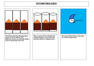 The ident starts by showing three
scenes of snow falling. The
different scenes are cylinder shape
and are spinning to the left.
STORYBOARD
The screen then fades to the logo
on a blue background.
After 3 turns of the cylinder the
cylinder begins to turn forward
and then back its original state.
Sam Animations
 