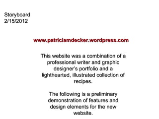 Storyboard 2/15/2012 www.patriciamdecker.wordpress.com This website was a combination of a professional writer and graphic designer’s portfolio and a lighthearted, illustrated collection of recipes. The following is a preliminary demonstration of features and design elements for the new website. 