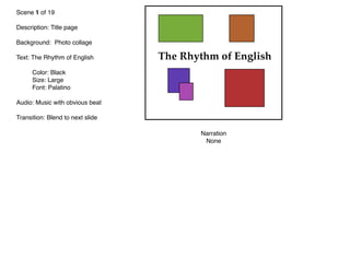Scene 1 of 19
Description: Title page
Background: Photo collage
Text: The Rhythm of English

 Color: Black

 Size: Large

 Font: Palatino
Audio: Music with obvious beat
Transition: Blend to next slide
Narration
None
The Rhythm of English
 