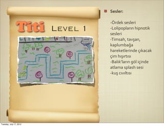 Sesler:	
  

                                   -­‐Ördek	
  sesleri
                Titi     Level 1   -­‐Lolipopların	
  hipnotik	
  
                                   sesleri
                                   -­‐Timsah,	
  tavşan,	
  
                                   kaplumbağa	
  
                                   hareketlerinde	
  çıkacak	
  
                                   çim	
  hışırtısı
                                   -­‐Balık’ların	
  göl	
  içinde	
  
                                   atlama	
  splash	
  sesi
                                   -­‐kuş	
  cıvıltısı




Tuesday, July 17, 2012
 