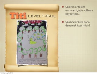 Sanırım	
  ördekler	
  
                                   ormanın	
  içinde	
  yollarını	
  
                                   kaybettiler...
                Titi Level1-Fail
                                   Şansını	
  bir	
  kere	
  daha	
  
                                   denemek	
  ister	
  misin?




Tuesday, July 17, 2012
 