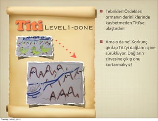 Tebrikler!	
  Ördekleri	
  
                                   ormanın	
  derinliklerinde	
  
                                   kaybetmeden	
  Titi’ye	
  
                Titi Level1-done   ulaştırdın!

                                   Ama	
  o	
  da	
  ne!	
  Korkunç	
  
                                   girdap	
  Titi’yi	
  dağların	
  içine	
  
                                   sürüklüyor.	
  Dağların	
  
                                   zirvesine	
  çıkıp	
  onu	
  
                                   kurtarmalıyız!




Tuesday, July 17, 2012
 