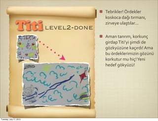 Tebrikler!	
  Ördekler	
  
                                   koskoca	
  dağı	
  tırmanı,	
  
                                   zirveye	
  ulaştılar...
                Titi level2-done
                                   Aman	
  tanrım,	
  korkunç	
  
                                   girdap	
  Titi’yi	
  şimdi	
  de	
  
                                   gözkyüzüne	
  kaçırdı!	
  Ama	
  
                                   bu	
  ördeklerimizin	
  gözünü	
  
                                   korkutur	
  mu	
  hiç!	
  Yeni	
  
                                   hedef	
  gökyüzü!




Tuesday, July 17, 2012
 