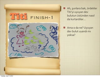 Ah,	
  şunlara	
  bak,	
  ördekler	
  
                                   Titi’yi	
  uyuyan	
  dev	
  

                Titi     ﬁnısh-1   bulutun	
  üstünden	
  nasıl	
  
                                   da	
  kurtardılar...

                                   Ama	
  o	
  da	
  ne?	
  Uyuyan	
  
                                   dev	
  bulut	
  uyandı	
  mı	
  
                                   yoksa?




Tuesday, July 17, 2012
 
