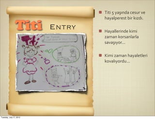 Titi	
  5	
  yaşında	
  cesur	
  ve	
  
                                 hayalperest	
  bir	
  kızdı.

                Titi     Entry   Hayallerinde	
  kimi	
  
                                 zaman	
  korsanlarla	
  
                                 savaşıyor...

                                 Kimi	
  zaman	
  hayaletleri	
  
                                 kovalıyordu...




Tuesday, July 17, 2012
 