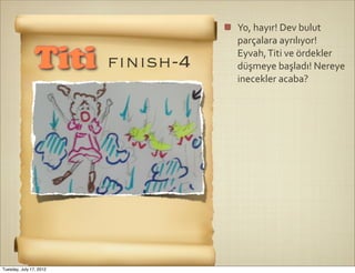 Yo,	
  hayır!	
  Dev	
  bulut	
  
                                    parçalara	
  ayrılıyor!	
  

                Titi     fınısh-4
                                    Eyvah,	
  Titi	
  ve	
  ördekler	
  
                                    düşmeye	
  başladı!	
  Nereye	
  
                                    inecekler	
  acaba?




Tuesday, July 17, 2012
 