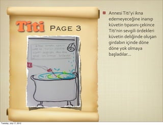 Annesi	
  Titi’yi	
  ikna	
  
                                  edemeyeceğine	
  inanıp	
  

                Titi     Page 3   küvetin	
  tıpasını	
  çekince	
  
                                  Titi’nin	
  sevgili	
  ördekleri	
  
                                  küvetin	
  deliğinde	
  oluşan	
  
                                  girdabın	
  içinde	
  döne	
  
                                  döne	
  yok	
  olmaya	
  
                                  başladılar...




Tuesday, July 17, 2012
 