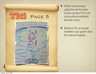 Onları	
  kurtarmaya	
  
                                  çalışırken	
  de	
  küvette	
  
                                  oluşan	
  girdap	
  Titi’yi	
  de	
  
                Titi     Page 5   içine	
  çekip	
  ördeklerle	
  
                                  beraber	
  yuttu.	
  

                                  Böylece	
  Titi	
  ve	
  sevgili	
  
                                  ördekleri	
  için	
  gizem	
  dolu	
  
                                  bir	
  macera	
  başladı...




Tuesday, July 17, 2012
 
