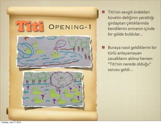 Titi’nin	
  sevgili	
  ördekleri	
  
                                     küvetin	
  deliğinin	
  yarattığı	
  
                                     girdaptan	
  çıktıklarında	
  
                Titi     Openıng-1   kendilerini	
  ormanın	
  içinde	
  
                                     bir	
  gölde	
  buldular...


                                     Buraya	
  nasıl	
  geldiklerini	
  bir	
  
                                     türlü	
  anlayamayan	
  
                                     zavallıların	
  aklına	
  hemen	
  
                                     “Titi’nin	
  nerede	
  olduğu”	
  
                                     sorusu	
  geldi...




Tuesday, July 17, 2012
 
