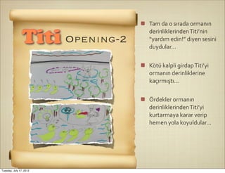 Tam	
  da	
  o	
  sırada	
  ormanın	
  
                                 derinliklerinden	
  Titi’nin	
  
                Titi Opening-2   “yardım	
  edin!”	
  diyen	
  sesini	
  
                                 duydular...


                                 Kötü	
  kalpli	
  girdap	
  Titi’yi	
  
                                 ormanın	
  derinliklerine	
  
                                 kaçırmıştı...


                                 Ördekler	
  ormanın	
  
                                 derinliklerinden	
  Titi’yi	
  
                                 kurtarmaya	
  karar	
  verip	
  
                                 hemen	
  yola	
  koyuldular...




Tuesday, July 17, 2012
 