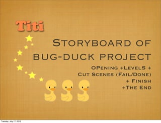 Titi
                           Storyboard of
                         bug-duck project
                                   OPenıng +LevelS +
                               Cut Scenes (Faıl/Done)
                                             + Fınısh
                                            +The End




Tuesday, July 17, 2012
 