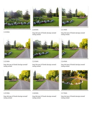 2.19 PAN:
2.20 PAN:
long shot pan of friends dacnign around/
runing around
2.21 PAN:
long shot pan of friends dacnign around/
runing around
2.22 PAN:
long shot pan of friends dacnign around/
runing around
2.23 PAN:
long shot pan of friends dacnign around/
runing around
2.24 PAN:
long shot pan of friends dacnign around/
runing around
2.25 PAN:
long shot pan of friends dacnign around/
runing around
2.26 PAN:
long shot pan of friends dacnign around/
runing around
2.27 PAN:
long shot pan of friends dacnign around/
runing around
 