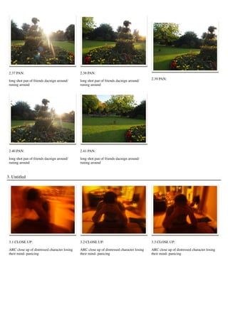 2.37 PAN:
long shot pan of friends dacnign around/
runing around
2.38 PAN:
long shot pan of friends dacnign around/
runing around
2.39 PAN:
2.40 PAN:
long shot pan of friends dacnign around/
runing around
2.41 PAN:
long shot pan of friends dacnign around/
runing around
3. Untitled
3.1 CLOSE UP:
ARC close up of distressed character losing
their mind- panicing
3.2 CLOSE UP:
ARC close up of distressed character losing
their mind- panicing
3.3 CLOSE UP:
ARC close up of distressed character losing
their mind- panicing
 