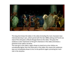 This long shot shows the ladies in the video (including the main characters love interest) dancing in sync, which paired with the late 1800s setting and French-esc style of the shot gives a Moulin Rouge theme to the video. This gives the audience a clear impression of the girl’s intentions in the video and shows a pastiche to the videos narrative.The main girl in the video is again shown to stand out as her clothes are considerably lighter then the other girls in the video; this means the audiences  eyes are immediately drawn to her as she performs again connoting her main role in the storyline.
